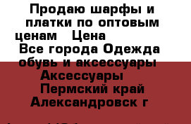 Продаю шарфы и платки по оптовым ценам › Цена ­ 300-2500 - Все города Одежда, обувь и аксессуары » Аксессуары   . Пермский край,Александровск г.